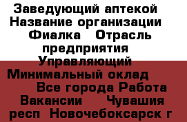 Заведующий аптекой › Название организации ­ Фиалка › Отрасль предприятия ­ Управляющий › Минимальный оклад ­ 50 000 - Все города Работа » Вакансии   . Чувашия респ.,Новочебоксарск г.